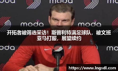开拓者被筛选采访！斯普利特满足球队，被文班亚马打服，展望续约